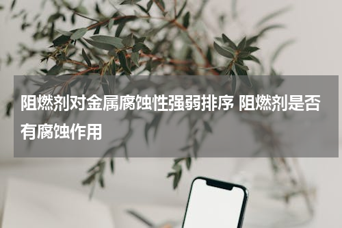 阻燃剂对金属腐蚀性强弱排序 阻燃剂是否有腐蚀作用