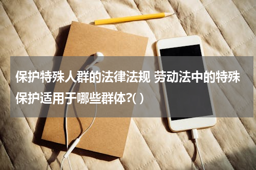 保护特殊人群的法律法规 劳动法中的特殊保护适用于哪些群体?( )