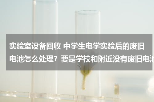 实验室设备回收 中学生电学实验后的废旧电池怎么处理？要是学校和附近没有废旧电池回收箱呢？