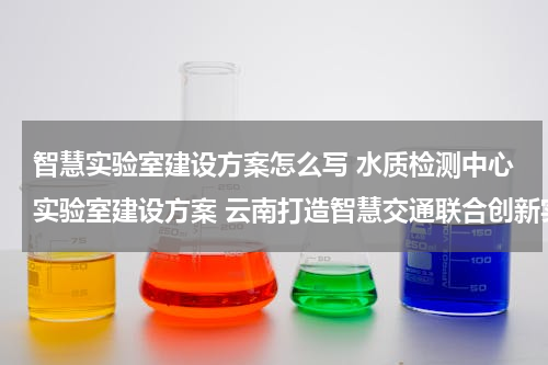 智慧实验室建设方案怎么写 水质检测中心实验室建设方案 云南打造智慧交通联合创新实验室