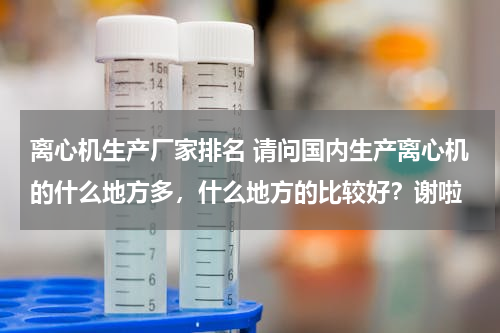 离心机生产厂家排名 请问国内生产离心机的什么地方多，什么地方的比较好？谢啦