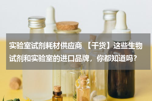 实验室试剂耗材供应商 【干货】这些生物试剂和实验室的进口品牌，你都知道吗？