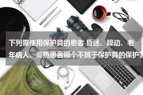 下列需使用保护具的患者 昏迷、躁动、老年病人、高热患者哪个不属于保护具的保护范围？