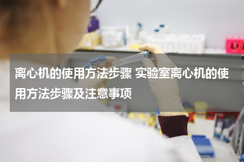 离心机的使用方法步骤 实验室离心机的使用方法步骤及注意事项