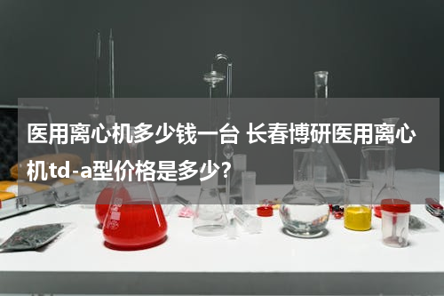 医用离心机多少钱一台 长春博研医用离心机td-a型价格是多少？