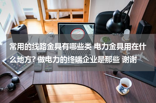 常用的线路金具有哪些类 电力金具用在什么地方? 做电力的终端企业是那些 谢谢