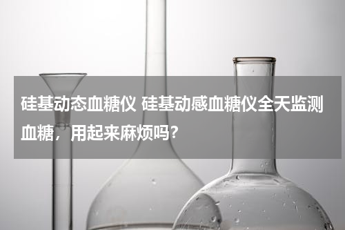 硅基动态血糖仪 硅基动感血糖仪全天监测血糖，用起来麻烦吗？