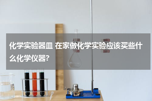化学实验器皿 在家做化学实验应该买些什么化学仪器?