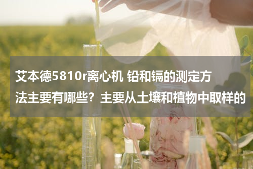 艾本德5810r离心机 铅和镉的测定方法主要有哪些？主要从土壤和植物中取样的
