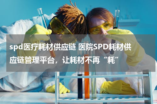 spd医疗耗材供应链 医院SPD耗材供应链管理平台，让耗材不再“耗”
