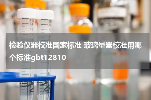 检验仪器校准国家标准 玻璃量器校准用哪个标准gbt12810