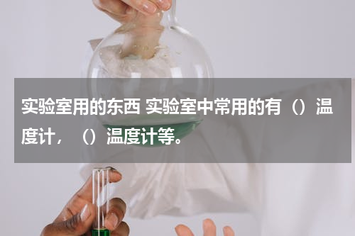 实验室用的东西 实验室中常用的有（）温度计，（）温度计等。