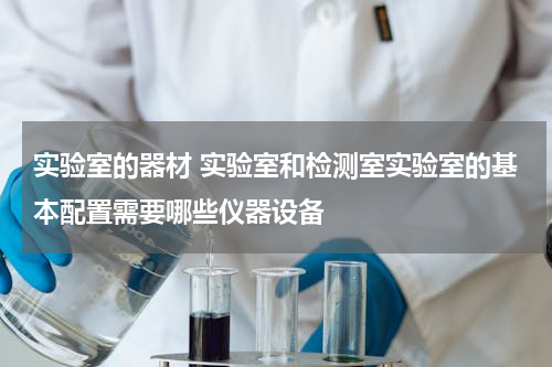 实验室的器材 实验室和检测室实验室的基本配置需要哪些仪器设备