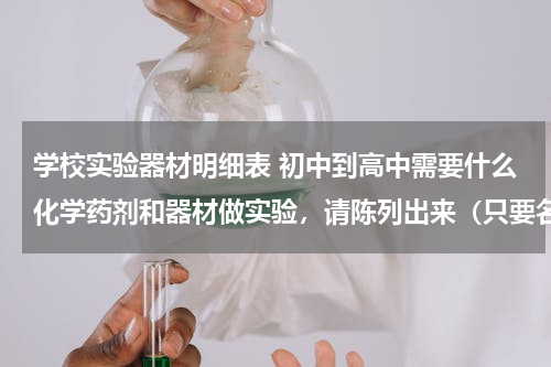 学校实验器材明细表 初中到高中需要什么化学药剂和器材做实验，请陈列出来（只要名字不要详细说明，但清单 ...