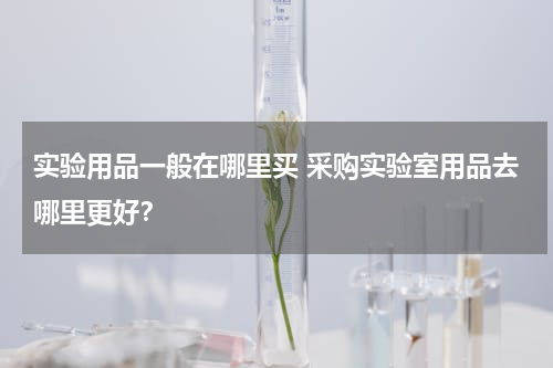 实验用品一般在哪里买 采购实验室用品去哪里更好？