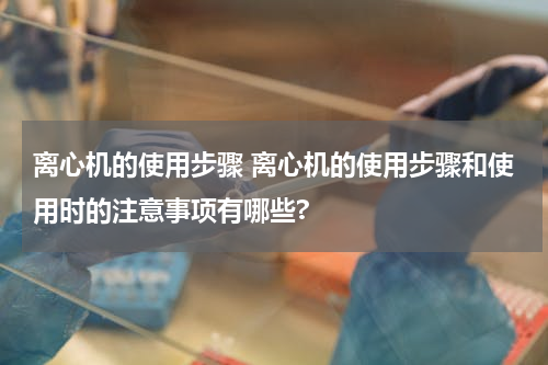 离心机的使用步骤 离心机的使用步骤和使用时的注意事项有哪些?
