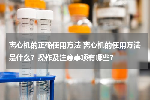 离心机的正确使用方法 离心机的使用方法是什么？操作及注意事项有哪些？