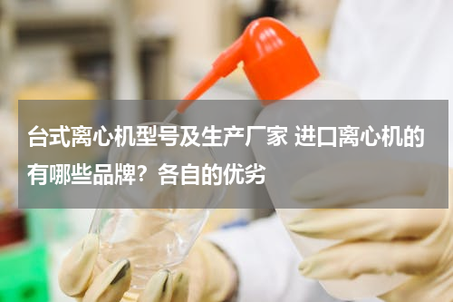 台式离心机型号及生产厂家 进口离心机的有哪些品牌？各自的优劣